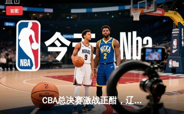 CBA总决赛激战正酣，辽宁本钢逆转广东华南虎夺赛点